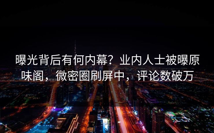 曝光背后有何内幕？业内人士被曝原味阁，微密圈刷屏中，评论数破万