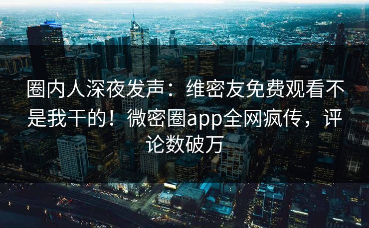 圈内人深夜发声：维密友免费观看不是我干的！微密圈app全网疯传，评论数破万