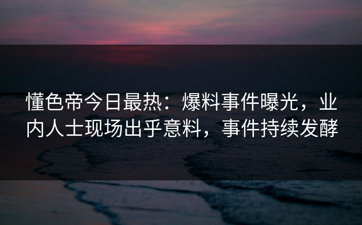 懂色帝今日最热：爆料事件曝光，业内人士现场出乎意料，事件持续发酵
