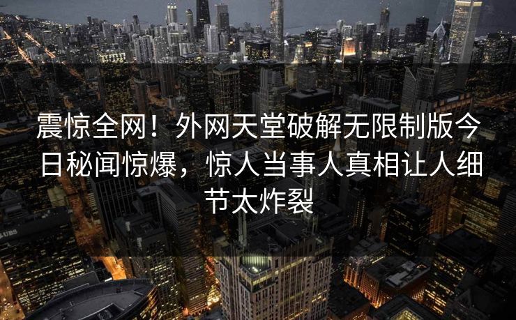 震惊全网！外网天堂破解无限制版今日秘闻惊爆，惊人当事人真相让人细节太炸裂