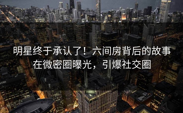 明星终于承认了！六间房背后的故事在微密圈曝光，引爆社交圈