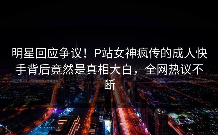 明星回应争议！P站女神疯传的成人快手背后竟然是真相大白，全网热议不断