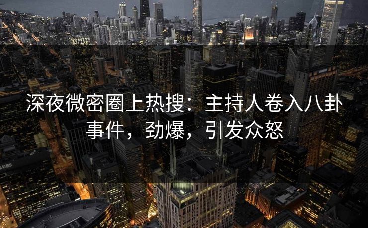 深夜微密圈上热搜：主持人卷入八卦事件，劲爆，引发众怒