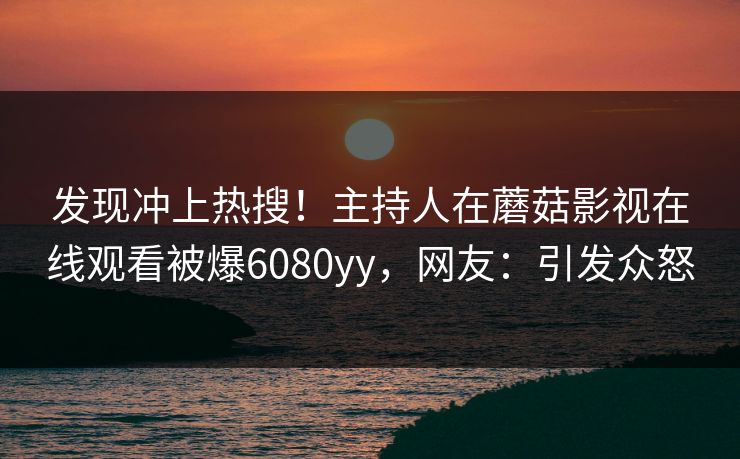 发现冲上热搜！主持人在蘑菇影视在线观看被爆6080yy，网友：引发众怒