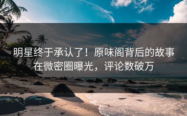 明星终于承认了！原味阁背后的故事在微密圈曝光，评论数破万
