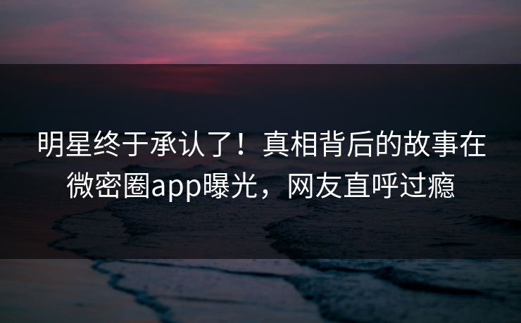明星终于承认了！真相背后的故事在微密圈app曝光，网友直呼过瘾