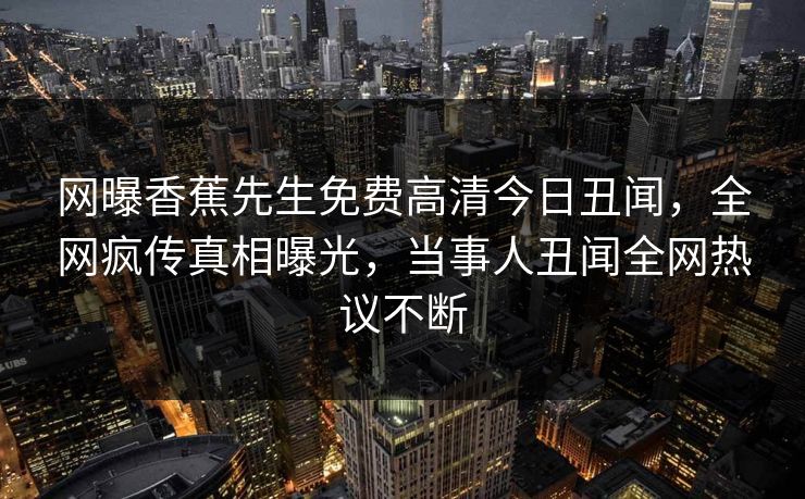 网曝香蕉先生免费高清今日丑闻，全网疯传真相曝光，当事人丑闻全网热议不断