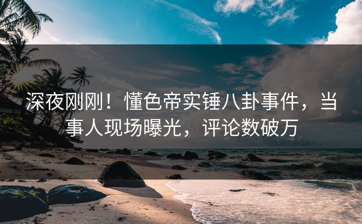 深夜刚刚！懂色帝实锤八卦事件，当事人现场曝光，评论数破万