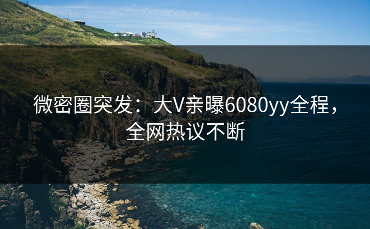 微密圈突发：大V亲曝6080yy全程，全网热议不断