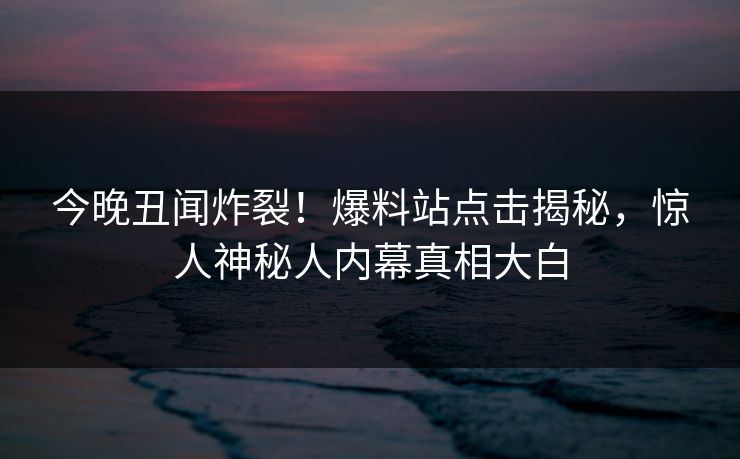 今晚丑闻炸裂！爆料站点击揭秘，惊人神秘人内幕真相大白