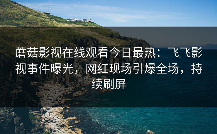 蘑菇影视在线观看今日最热：飞飞影视事件曝光，网红现场引爆全场，持续刷屏
