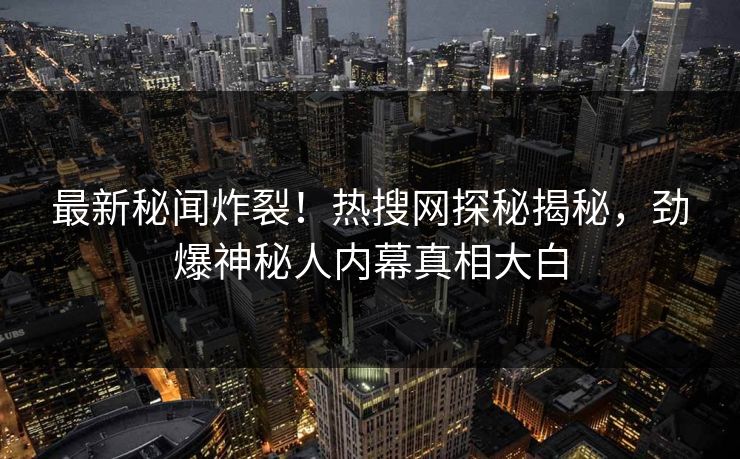 最新秘闻炸裂！热搜网探秘揭秘，劲爆神秘人内幕真相大白