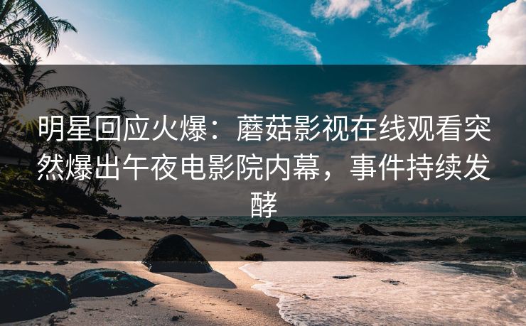 明星回应火爆：蘑菇影视在线观看突然爆出午夜电影院内幕，事件持续发酵