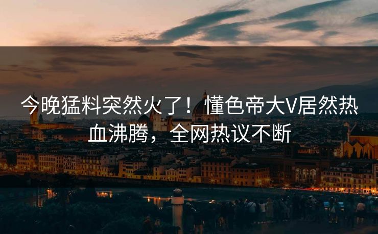 今晚猛料突然火了！懂色帝大V居然热血沸腾，全网热议不断