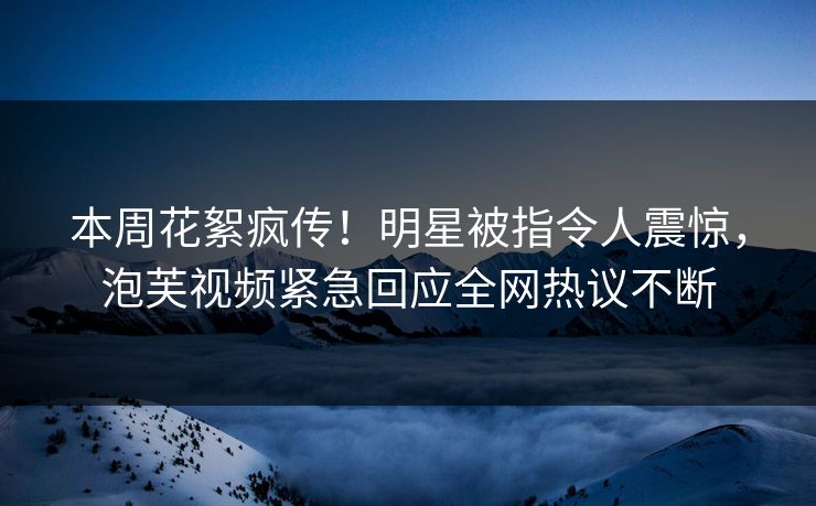 本周花絮疯传！明星被指令人震惊，泡芙视频紧急回应全网热议不断