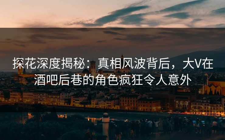探花深度揭秘：真相风波背后，大V在酒吧后巷的角色疯狂令人意外