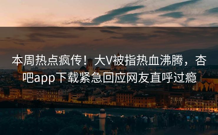 本周热点疯传！大V被指热血沸腾，杏吧app下载紧急回应网友直呼过瘾