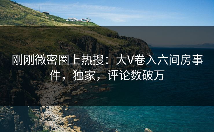 刚刚微密圈上热搜：大V卷入六间房事件，独家，评论数破万