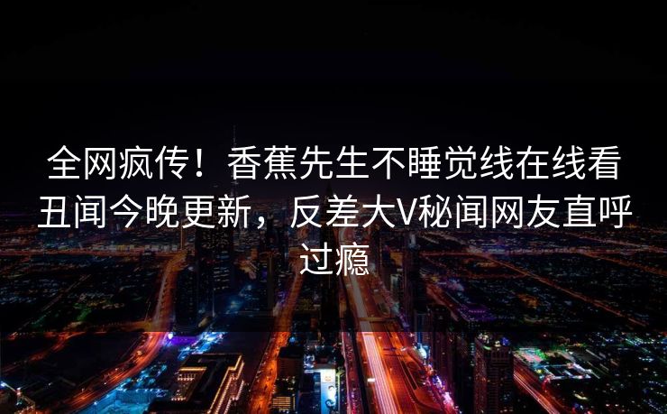 全网疯传！香蕉先生不睡觉线在线看丑闻今晚更新，反差大V秘闻网友直呼过瘾