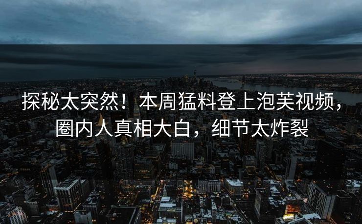 探秘太突然！本周猛料登上泡芙视频，圈内人真相大白，细节太炸裂