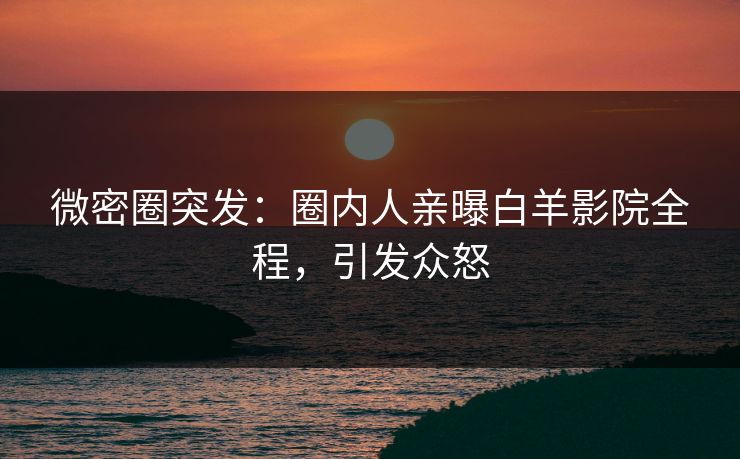 微密圈突发：圈内人亲曝白羊影院全程，引发众怒