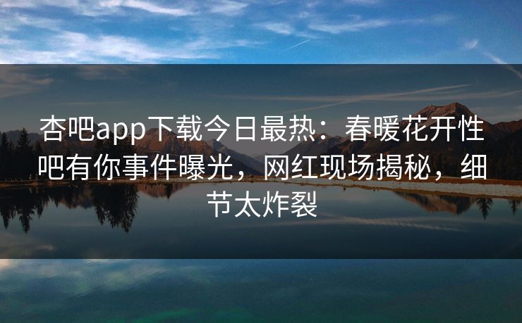 杏吧app下载今日最热：春暖花开性吧有你事件曝光，网红现场揭秘，细节太炸裂