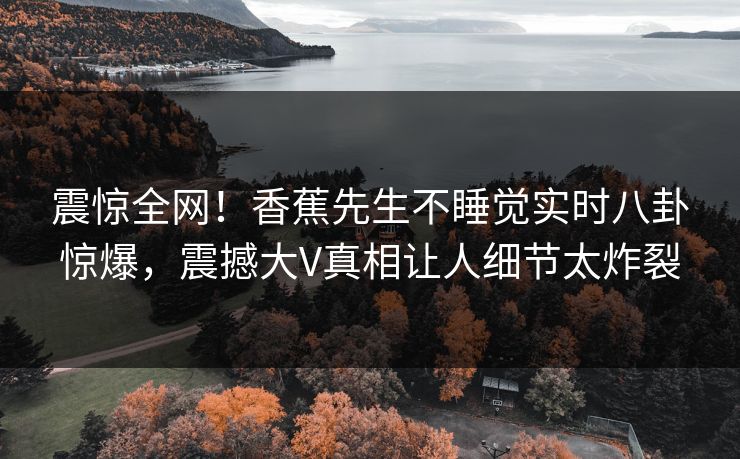 震惊全网！香蕉先生不睡觉实时八卦惊爆，震撼大V真相让人细节太炸裂