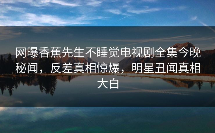 网曝香蕉先生不睡觉电视剧全集今晚秘闻，反差真相惊爆，明星丑闻真相大白