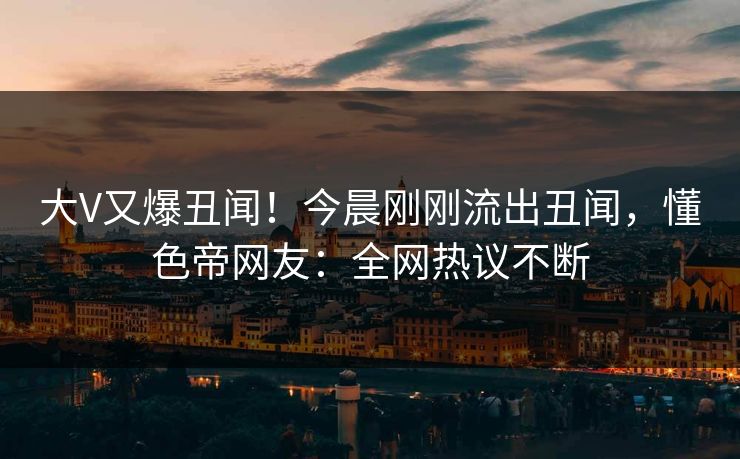 大V又爆丑闻！今晨刚刚流出丑闻，懂色帝网友：全网热议不断