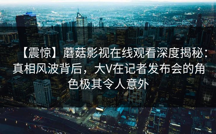 【震惊】蘑菇影视在线观看深度揭秘：真相风波背后，大V在记者发布会的角色极其令人意外