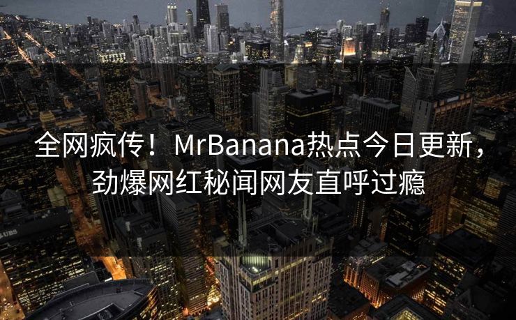 全网疯传！MrBanana热点今日更新，劲爆网红秘闻网友直呼过瘾