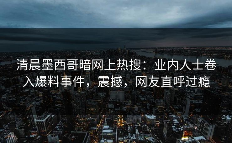 清晨墨西哥暗网上热搜：业内人士卷入爆料事件，震撼，网友直呼过瘾