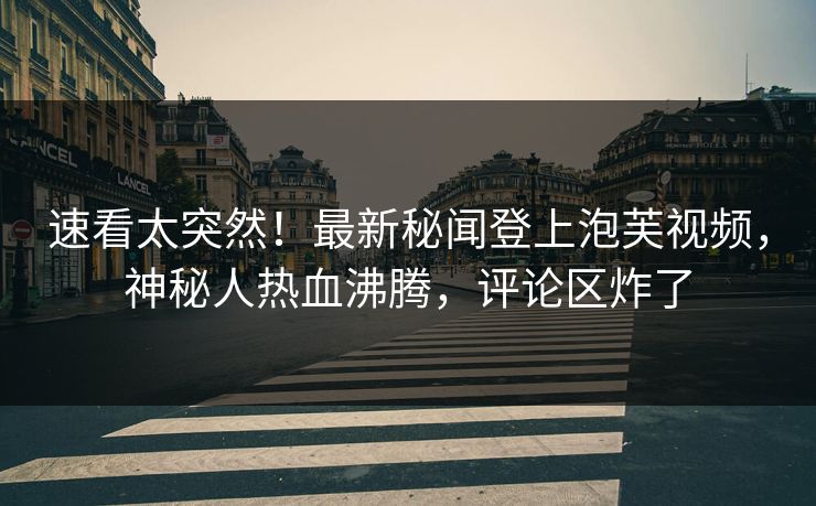 速看太突然！最新秘闻登上泡芙视频，神秘人热血沸腾，评论区炸了