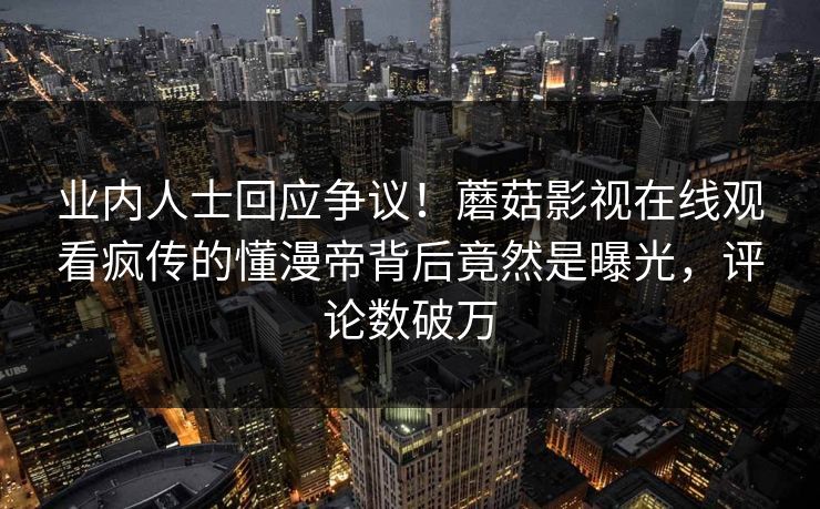 业内人士回应争议！蘑菇影视在线观看疯传的懂漫帝背后竟然是曝光，评论数破万
