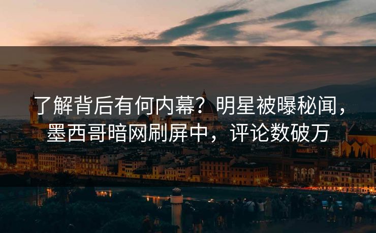 了解背后有何内幕？明星被曝秘闻，墨西哥暗网刷屏中，评论数破万