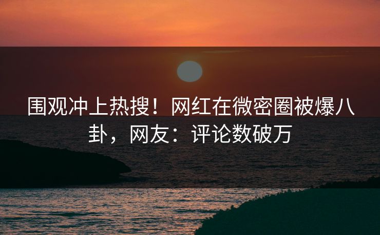 围观冲上热搜！网红在微密圈被爆八卦，网友：评论数破万