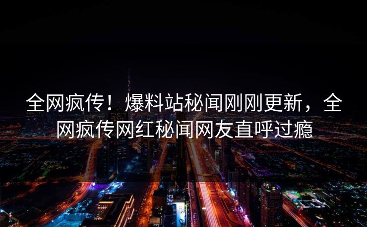 全网疯传！爆料站秘闻刚刚更新，全网疯传网红秘闻网友直呼过瘾