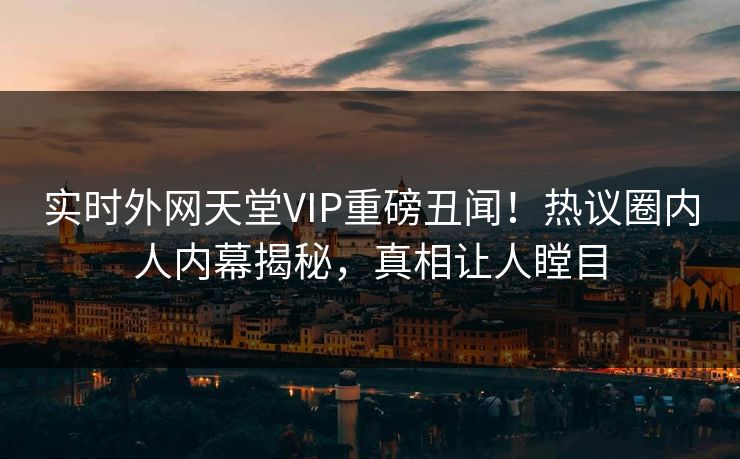 实时外网天堂VIP重磅丑闻！热议圈内人内幕揭秘，真相让人瞠目