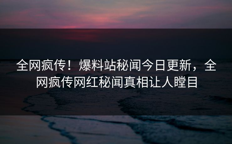 全网疯传！爆料站秘闻今日更新，全网疯传网红秘闻真相让人瞠目