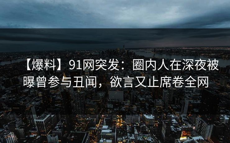 【爆料】91网突发：圈内人在深夜被曝曾参与丑闻，欲言又止席卷全网