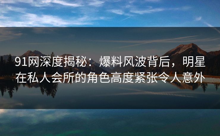 91网深度揭秘：爆料风波背后，明星在私人会所的角色高度紧张令人意外