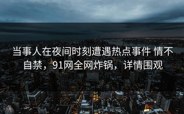 当事人在夜间时刻遭遇热点事件 情不自禁，91网全网炸锅，详情围观