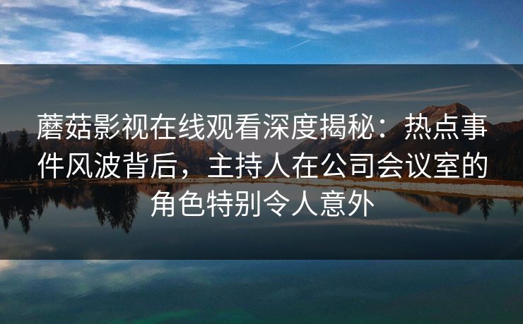 蘑菇影视在线观看深度揭秘：热点事件风波背后，主持人在公司会议室的角色特别令人意外