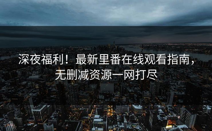 深夜福利！最新里番在线观看指南，无删减资源一网打尽