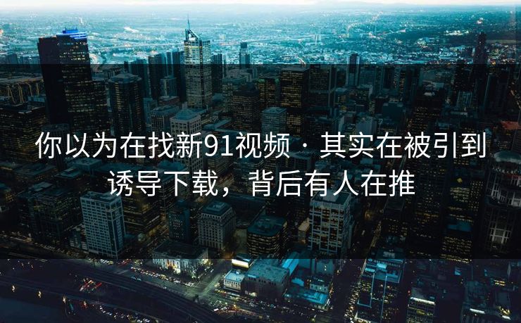 你以为在找新91视频 · 其实在被引到诱导下载，背后有人在推