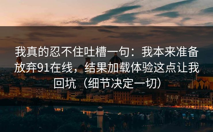 我真的忍不住吐槽一句:我本来准备放弃91在线,结果加载体验这点让我回坑(细节决定一切) 我真的忍不住吐槽一句:我本来准备放弃91在线,结果加载体验这点让我回坑(细节决定一切)