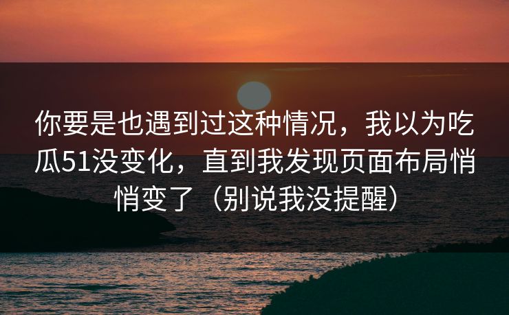 你要是也遇到过这种情况，我以为吃瓜51没变化，直到我发现页面布局悄悄变了（别说我没提醒）